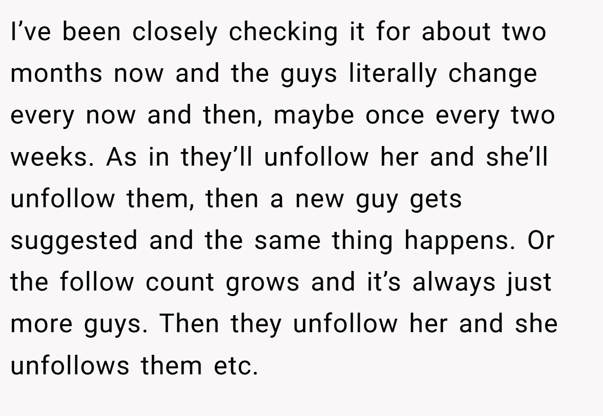 I’ve been closely checking it for about two months now and the guys literally change every now and then, maybe once every two weeks. As in they’ll unfollow her and she’ll unfollow them, then a new guy gets suggested and the same thing happens. Or the follow count grows and it’s always just more guys. Then they unfollow her and she unfollows them etc.