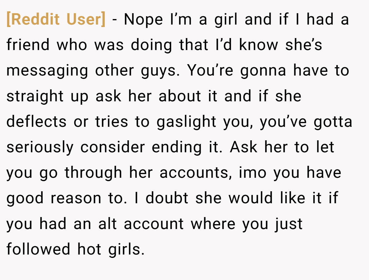 [Reddit User] − Nope I’m a girl and if I had a friend who was doing that I’d know she’s messaging other guys. You’re gonna have to straight up ask her about it and if she deflects or tries to gaslight you, you’ve gotta seriously consider ending it. Ask her to let you go through her accounts, imo you have good reason to. I doubt she would like it if you had an alt account where you just followed hot girls.
