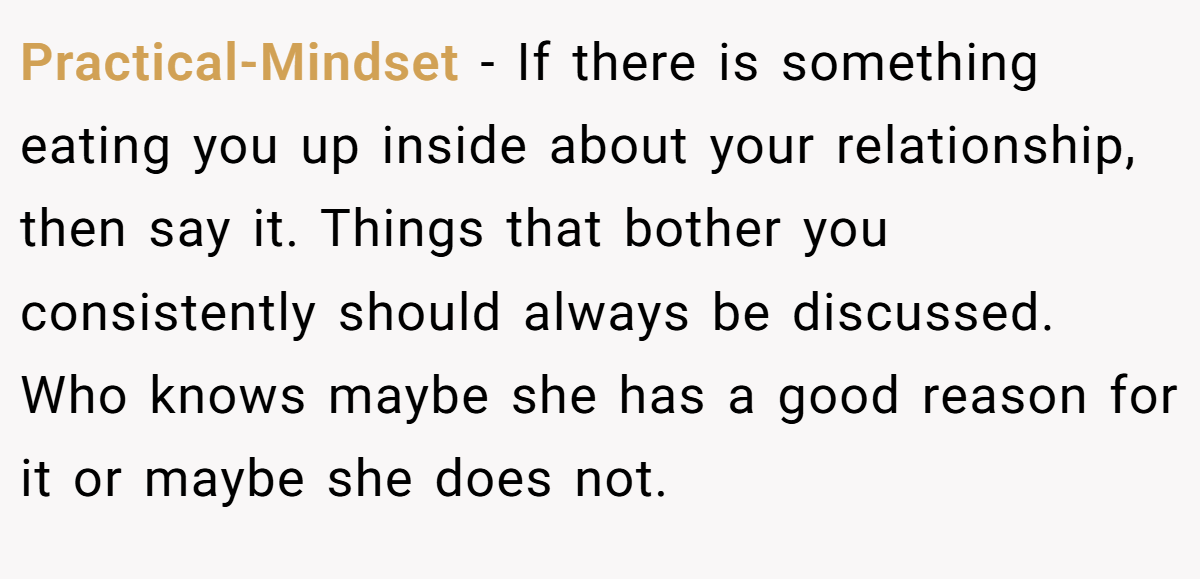Practical-Mindset − If there is something eating you up inside about your relationship, then say it. Things that bother you consistently should always be discussed. Who knows maybe she has a good reason for it or maybe she does not.
