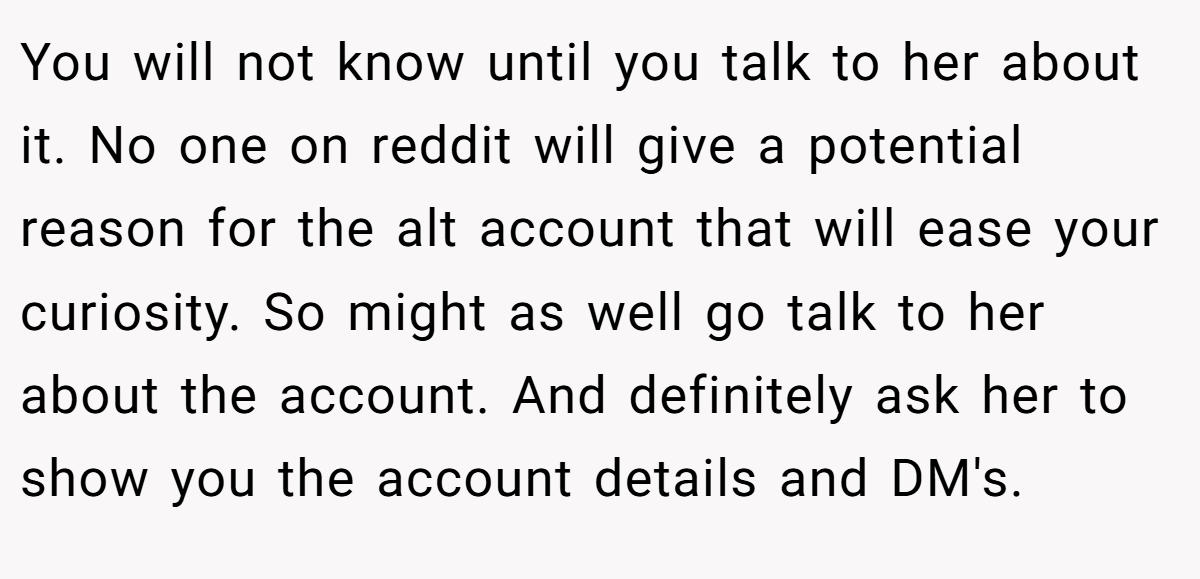 You will not know until you talk to her about it. No one on reddit will give a potential reason for the alt account that will ease your curiosity. So might as well go talk to her about the account. And definitely ask her to show you the account details and DM's.