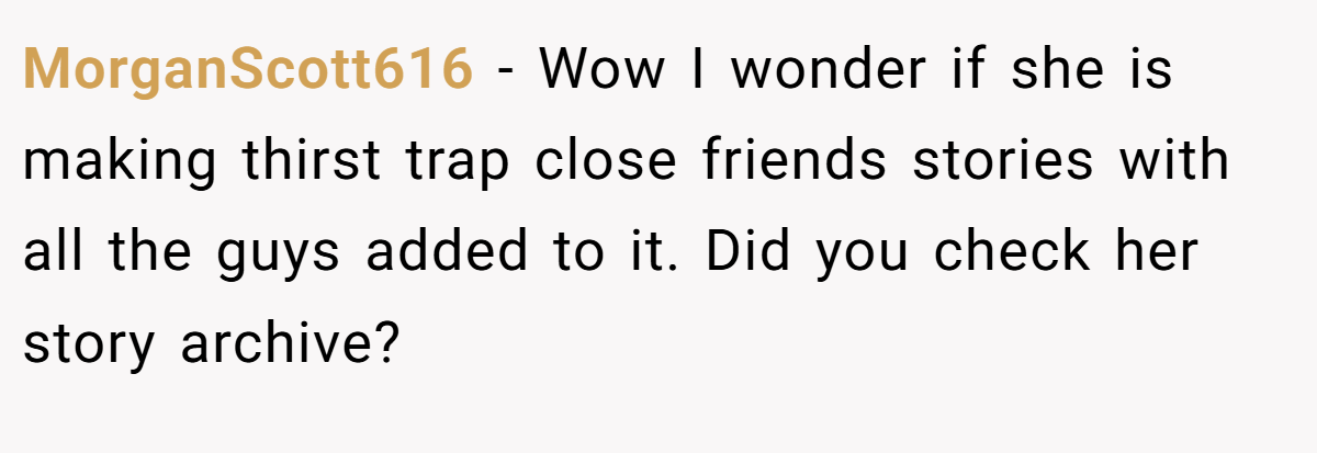 MorganScott616 − Wow I wonder if she is making thirst trap close friends stories with all the guys added to it. Did you check her story archive?