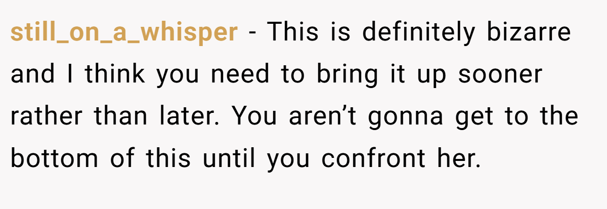 still_on_a_whisper − This is definitely bizarre and I think you need to bring it up sooner rather than later. You aren’t gonna get to the bottom of this until you confront her.