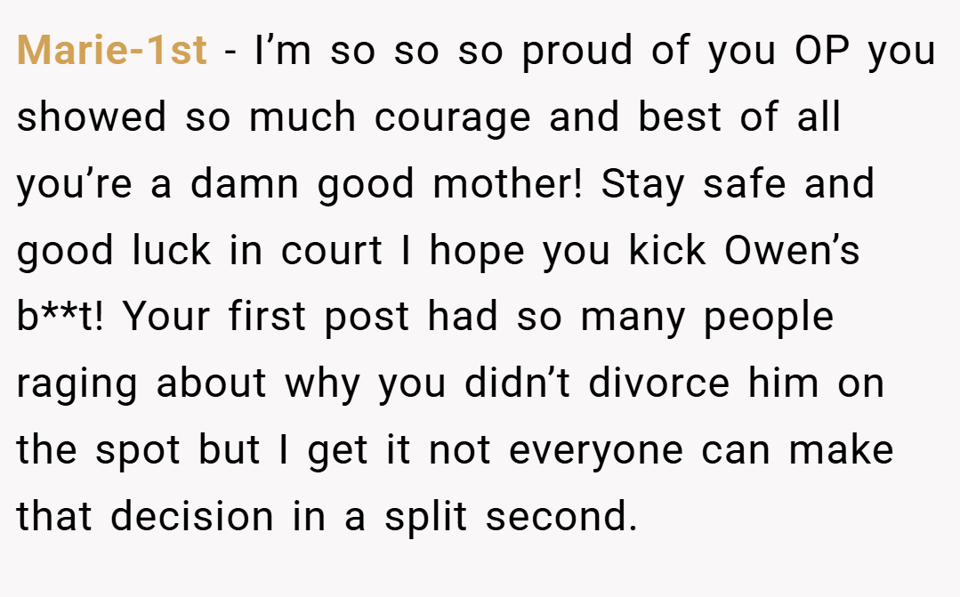 Marie-1st − I’m so so so proud of you OP you showed so much courage and best of all you’re a damn good mother! Stay safe and good luck in court I hope you kick Owen’s b**t! Your first post had so many people raging about why you didn’t divorce him on the spot but I get it not everyone can make that decision in a split second.