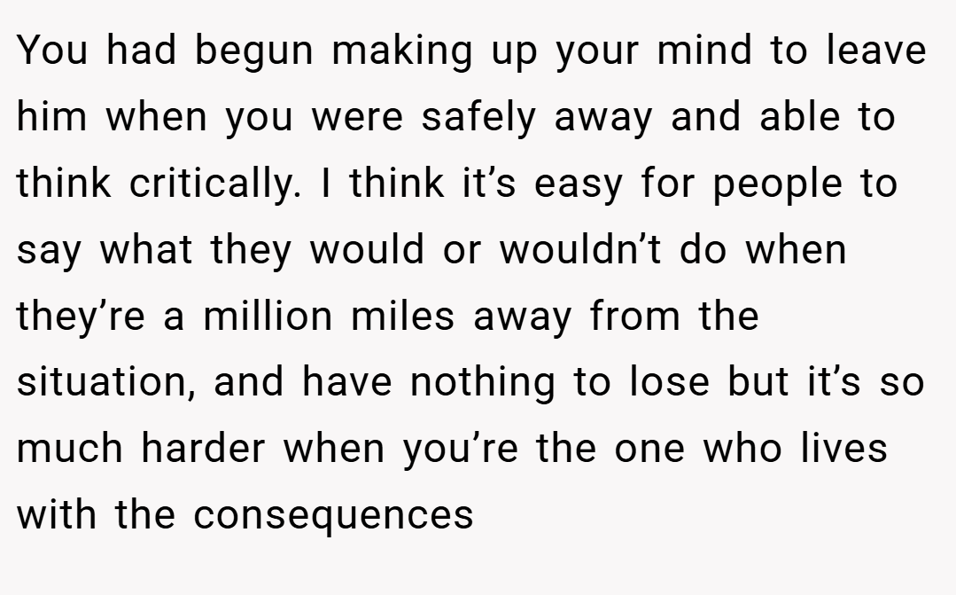 You had begun making up your mind to leave him when you were safely away and able to think critically. I think it’s easy for people to say what they would or wouldn’t do when they’re a million miles away from the situation, and have nothing to lose but it’s so much harder when you’re the one who lives with the consequences