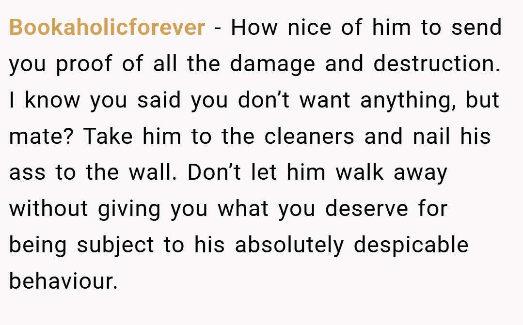 Bookaholicforever − How nice of him to send you proof of all the damage and destruction. I know you said you don’t want anything, but mate? Take him to the cleaners and nail his ass to the wall. Don’t let him walk away without giving you what you deserve for being subject to his absolutely despicable behaviour.