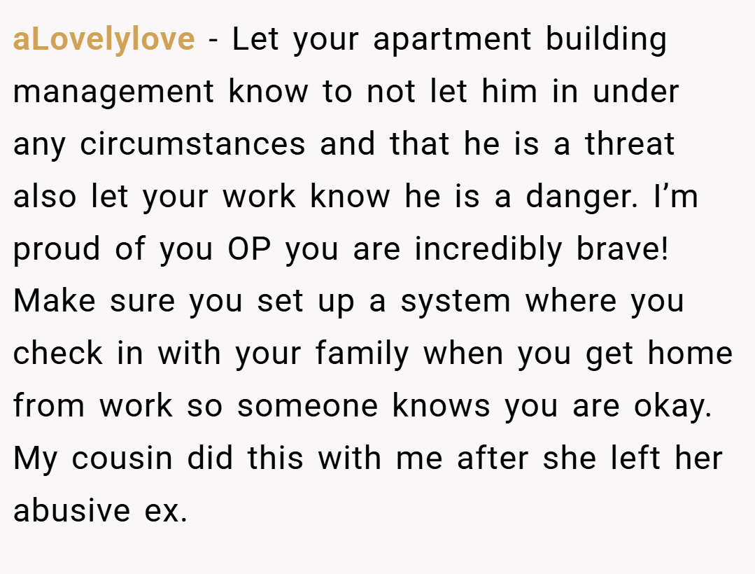 aLovelylove − Let your apartment building management know to not let him in under any circumstances and that he is a threat also let your work know he is a danger. I’m proud of you OP you are incredibly brave! Make sure you set up a system where you check in with your family when you get home from work so someone knows you are okay. My cousin did this with me after she left her abusive ex. 