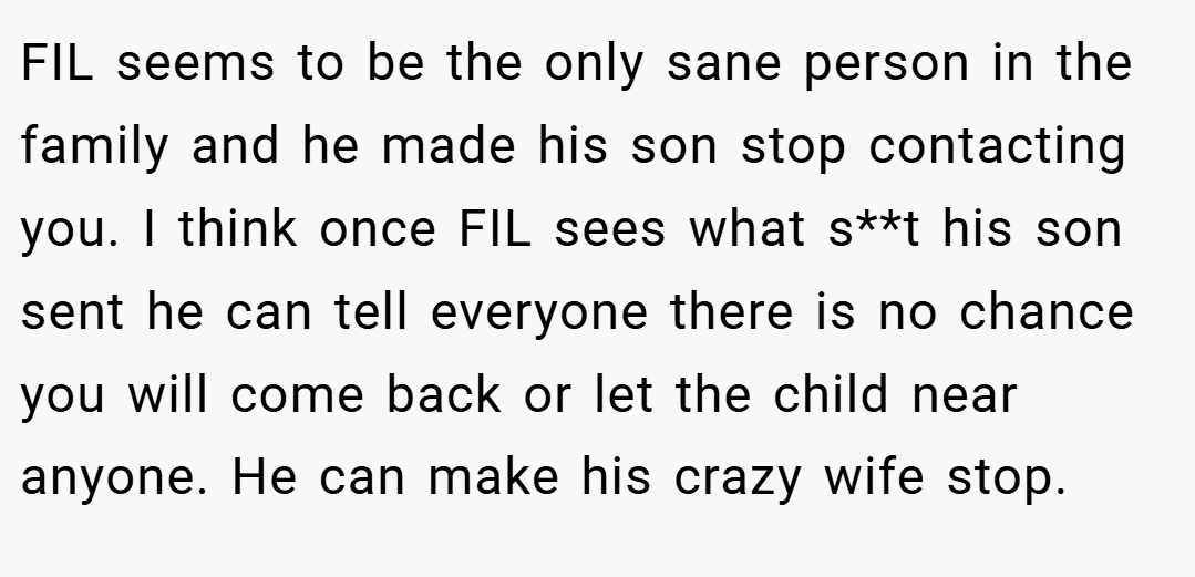 FIL seems to be the only sane person in the family and he made his son stop contacting you. I think once FIL sees what s**t his son sent he can tell everyone there is no chance you will come back or let the child near anyone. He can make his crazy wife stop.