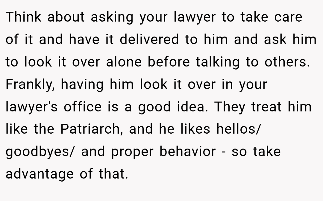Think about asking your lawyer to take care of it and have it delivered to him and ask him to look it over alone before talking to others. Frankly, having him look it over in your lawyer's office is a good idea. They treat him like the Patriarch, and he likes hellos/ goodbyes/ and proper behavior - so take advantage of that.