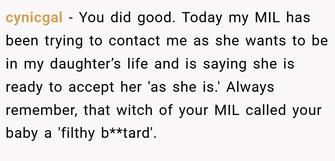 cynicgal − You did good. Today my MIL has been trying to contact me as she wants to be in my daughter’s life and is saying she is ready to accept her 'as she is.' Always remember, that witch of your MIL called your baby a 'filthy b**tard'.