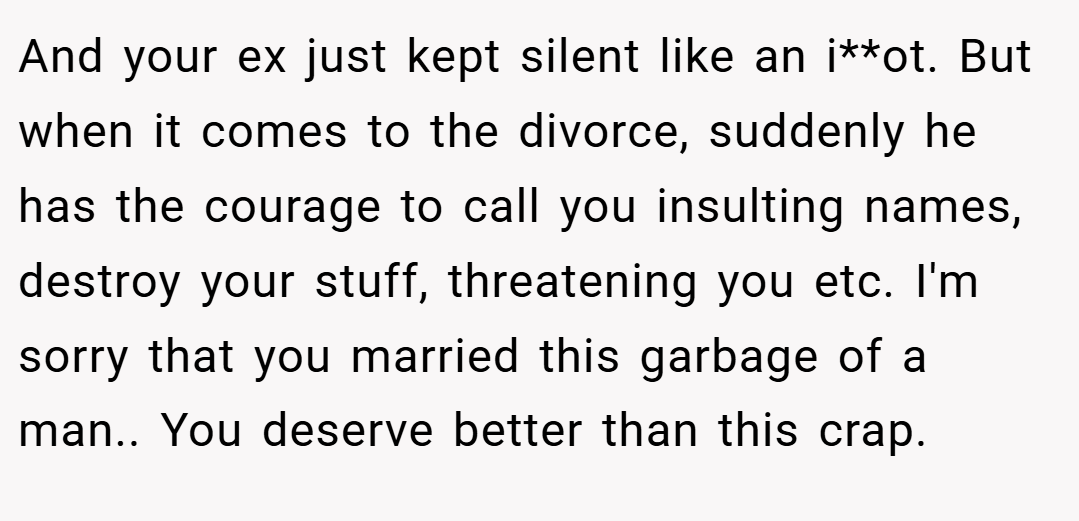 And your ex just kept silent like an i**ot. But when it comes to the divorce, suddenly he has the courage to call you insulting names, destroy your stuff, threatening you etc. I'm sorry that you married this garbage of a man.. You deserve better than this crap.