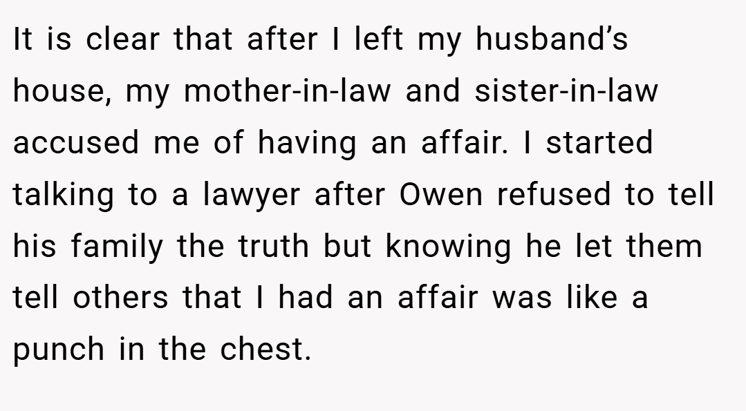 It is clear that after I left my husband’s house, my mother-in-law and sister-in-law accused me of having an affair. I started talking to a lawyer after Owen refused to tell his family the truth but knowing he let them tell others that I had an affair was like a punch in the chest.