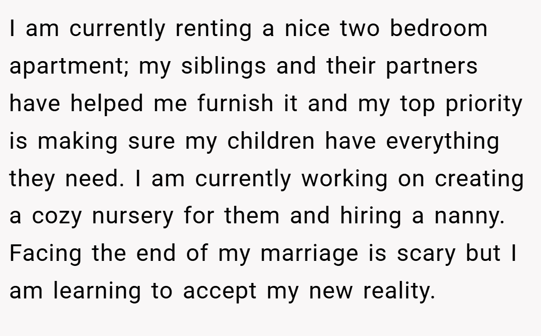 I am currently renting a nice two bedroom apartment; my siblings and their partners have helped me furnish it and my top priority is making sure my children have everything they need. I am currently working on creating a cozy nursery for them and hiring a nanny. Facing the end of my marriage is scary but I am learning to accept my new reality.