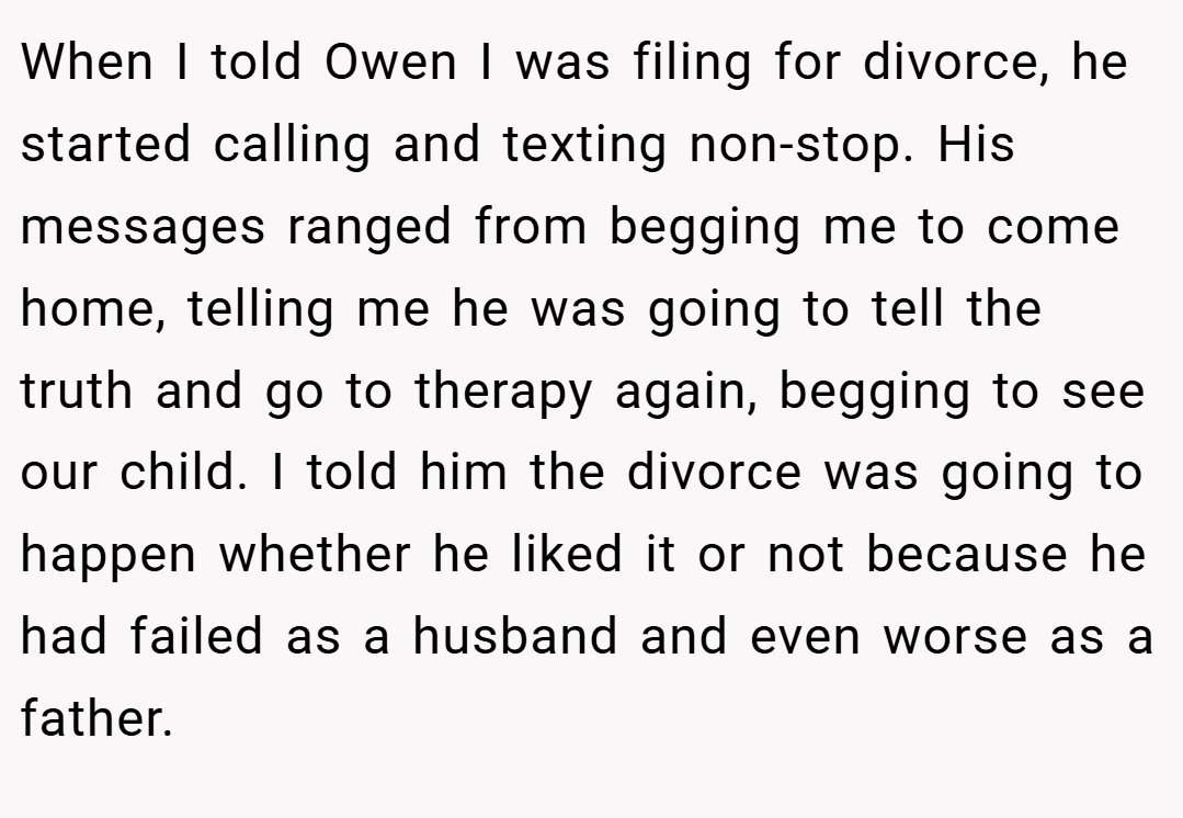 When I told Owen I was filing for divorce, he started calling and texting non-stop. His messages ranged from begging me to come home, telling me he was going to tell the truth and go to therapy again, begging to see our child. I told him the divorce was going to happen whether he liked it or not because he had failed as a husband and even worse as a father.
