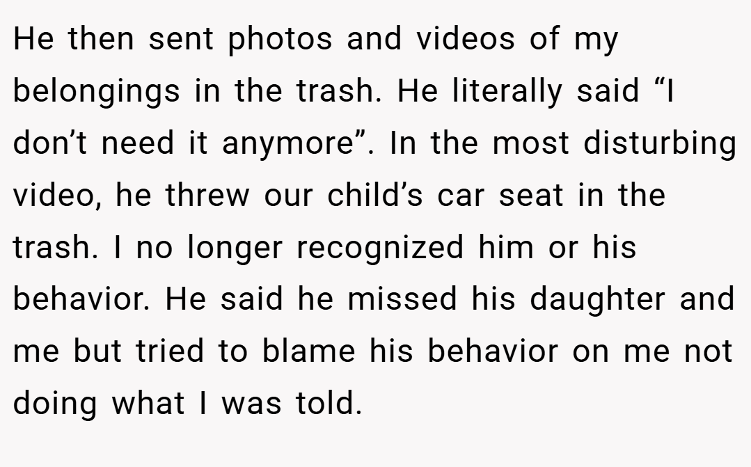 He then sent photos and videos of my belongings in the trash. He literally said “I don’t need it anymore”. In the most disturbing video, he threw our child’s car seat in the trash. I no longer recognized him or his behavior. He said he missed his daughter and me but tried to blame his behavior on me not doing what I was told.