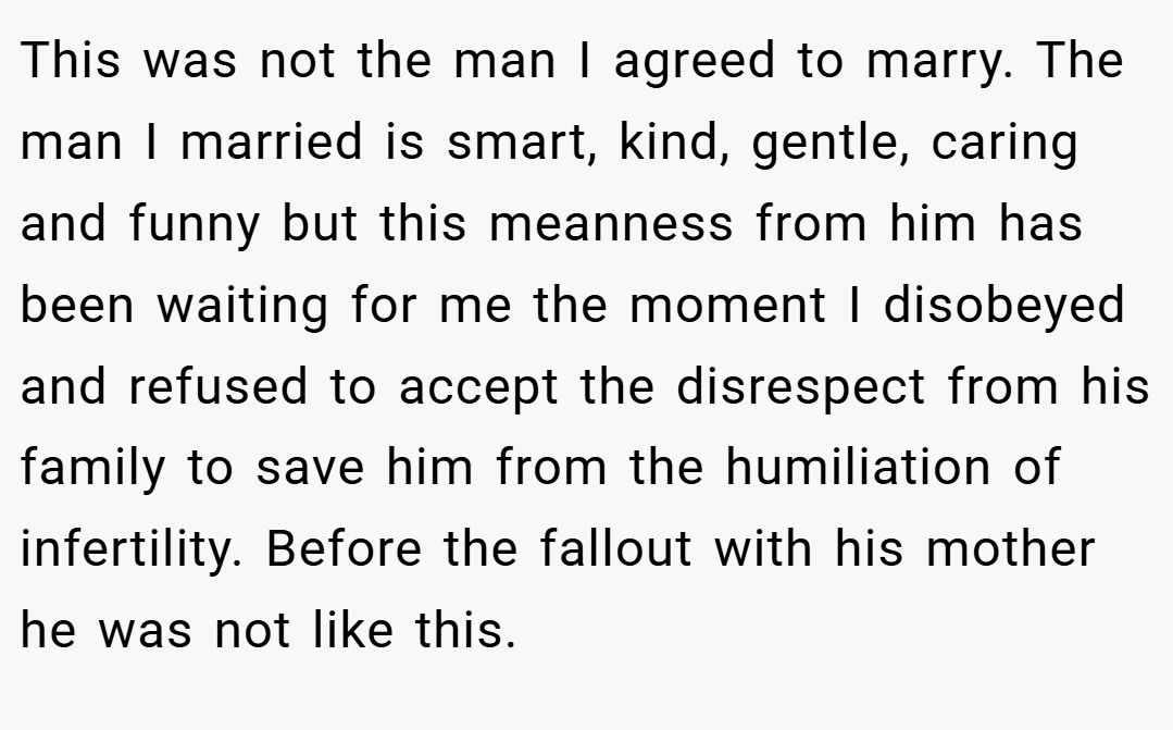 This was not the man I agreed to marry. The man I married is smart, kind, gentle, caring and funny but this meanness from him has been waiting for me the moment I disobeyed and refused to accept the disrespect from his family to save him from the humiliation of infertility. Before the fallout with his mother he was not like this.