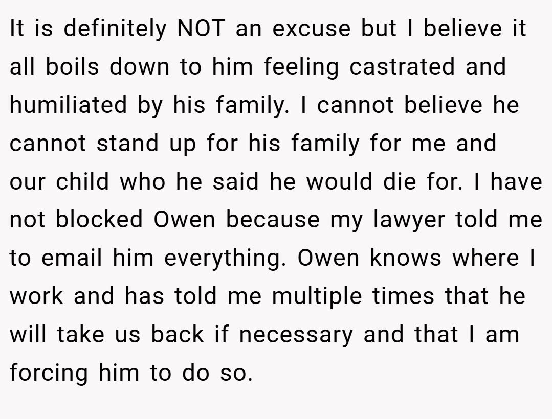 It is definitely NOT an excuse but I believe it all boils down to him feeling castrated and humiliated by his family. I cannot believe he cannot stand up for his family for me and our child who he said he would die for. I have not blocked Owen because my lawyer told me to email him everything. Owen knows where I work and has told me multiple times that he will take us back if necessary and that I am forcing him to do so.