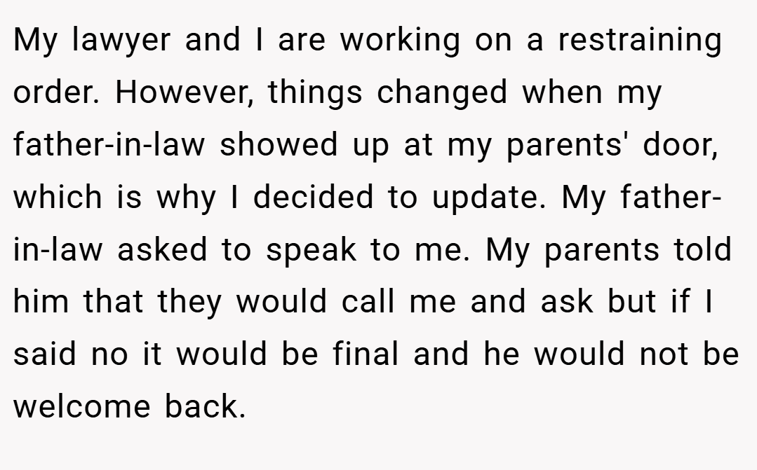 My lawyer and I are working on a restraining order. However, things changed when my father-in-law showed up at my parents' door, which is why I decided to update. My father-in-law asked to speak to me. My parents told him that they would call me and ask but if I said no it would be final and he would not be welcome back.