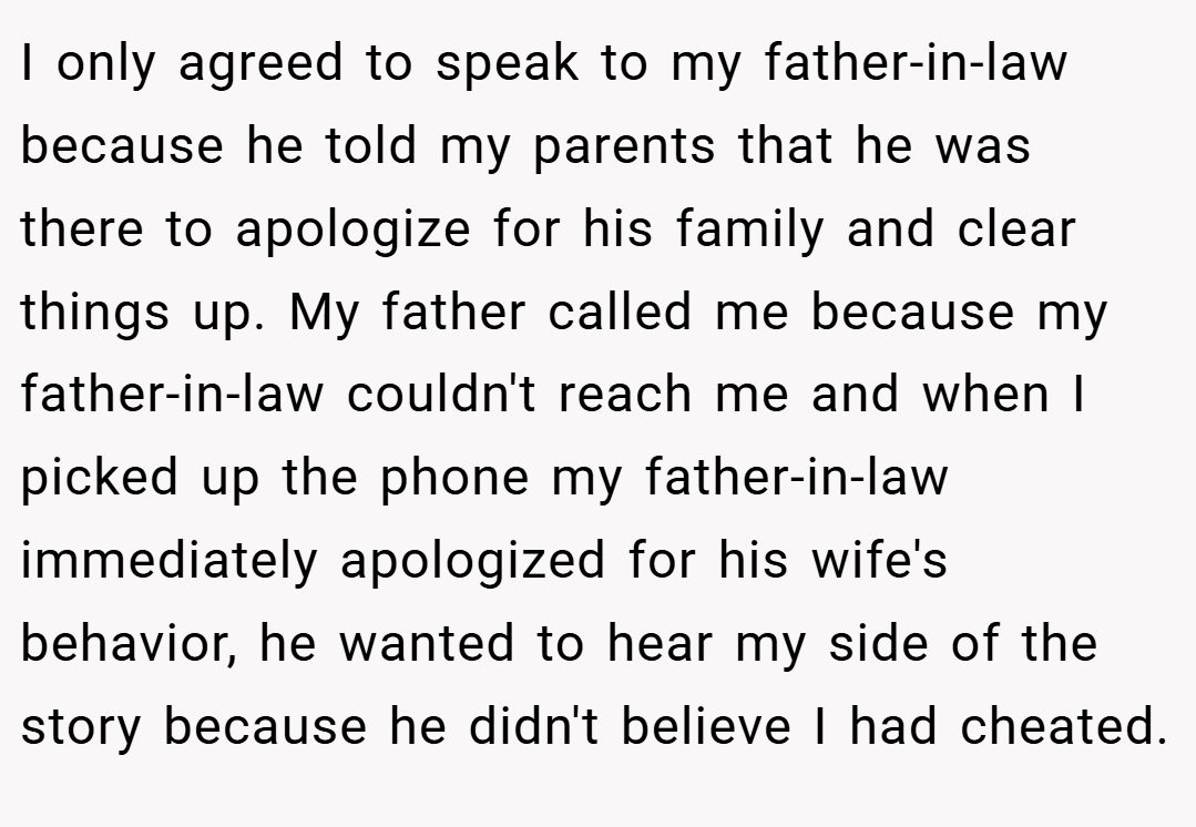 I only agreed to speak to my father-in-law because he told my parents that he was there to apologize for his family and clear things up. My father called me because my father-in-law couldn't reach me and when I picked up the phone my father-in-law immediately apologized for his wife's behavior, he wanted to hear my side of the story because he didn't believe I had cheated.