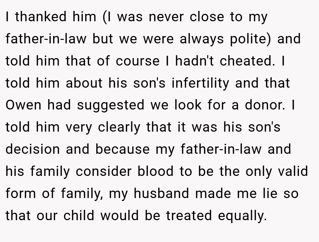 I thanked him (I was never close to my father-in-law but we were always polite) and told him that of course I hadn't cheated. I told him about his son's infertility and that Owen had suggested we look for a donor. I told him very clearly that it was his son's decision and because my father-in-law and his family consider blood to be the only valid form of family, my husband made me lie so that our child would be treated equally.