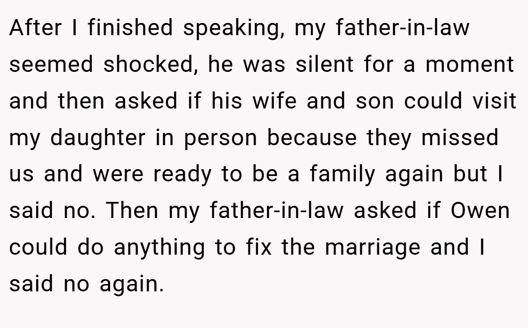 After I finished speaking, my father-in-law seemed shocked, he was silent for a moment and then asked if his wife and son could visit my daughter in person because they missed us and were ready to be a family again but I said no. Then my father-in-law asked if Owen could do anything to fix the marriage and I said no again.
