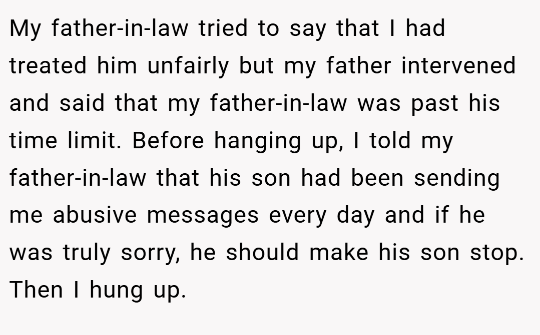 My father-in-law tried to say that I had treated him unfairly but my father intervened and said that my father-in-law was past his time limit. Before hanging up, I told my father-in-law that his son had been sending me abusive messages every day and if he was truly sorry, he should make his son stop. Then I hung up.
