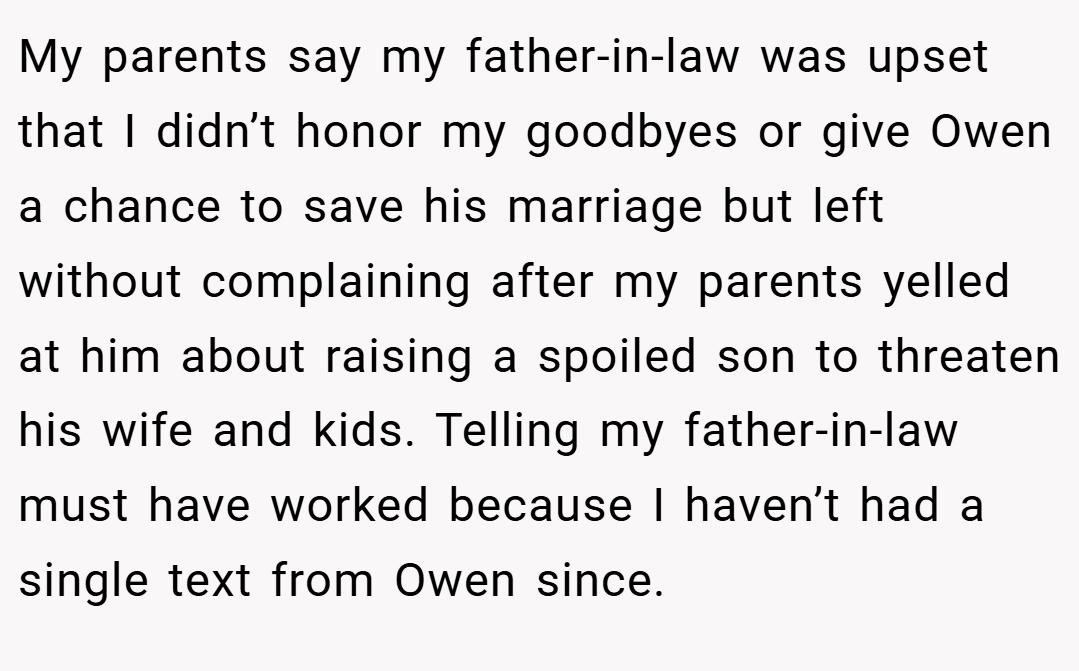 My parents say my father-in-law was upset that I didn’t honor my goodbyes or give Owen a chance to save his marriage but left without complaining after my parents yelled at him about raising a spoiled son to threaten his wife and kids. Telling my father-in-law must have worked because I haven’t had a single text from Owen since.