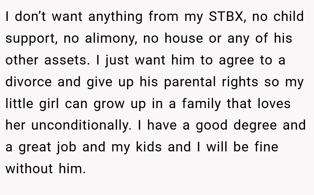 I don’t want anything from my STBX, no child support, no alimony, no house or any of his other assets. I just want him to agree to a divorce and give up his parental rights so my little girl can grow up in a family that loves her unconditionally. I have a good degree and a great job and my kids and I will be fine without him.
