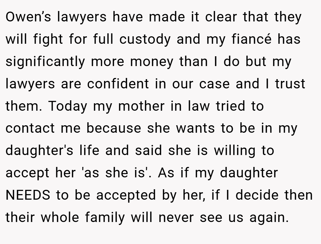 Owen’s lawyers have made it clear that they will fight for full custody and my fiancé has significantly more money than I do but my lawyers are confident in our case and I trust them. Today my mother in law tried to contact me because she wants to be in my daughter's life and said she is willing to accept her 'as she is'. As if my daughter NEEDS to be accepted by her, if I decide then their whole family will never see us again.