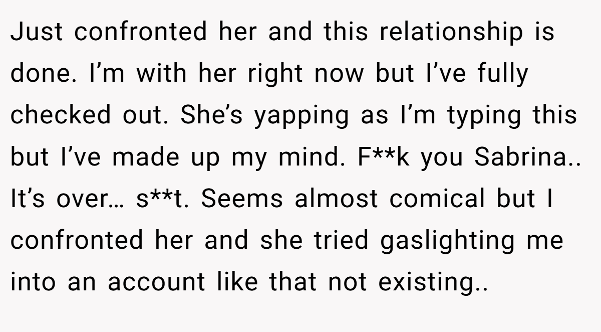 Just confronted her and this relationship is done. I’m with her right now but I’ve fully checked out. She’s yapping as I’m typing this but I’ve made up my mind. F**k you Sabrina.. It’s over… s**t. Seems almost comical but I confronted her and she tried gaslighting me into an account like that not existing..