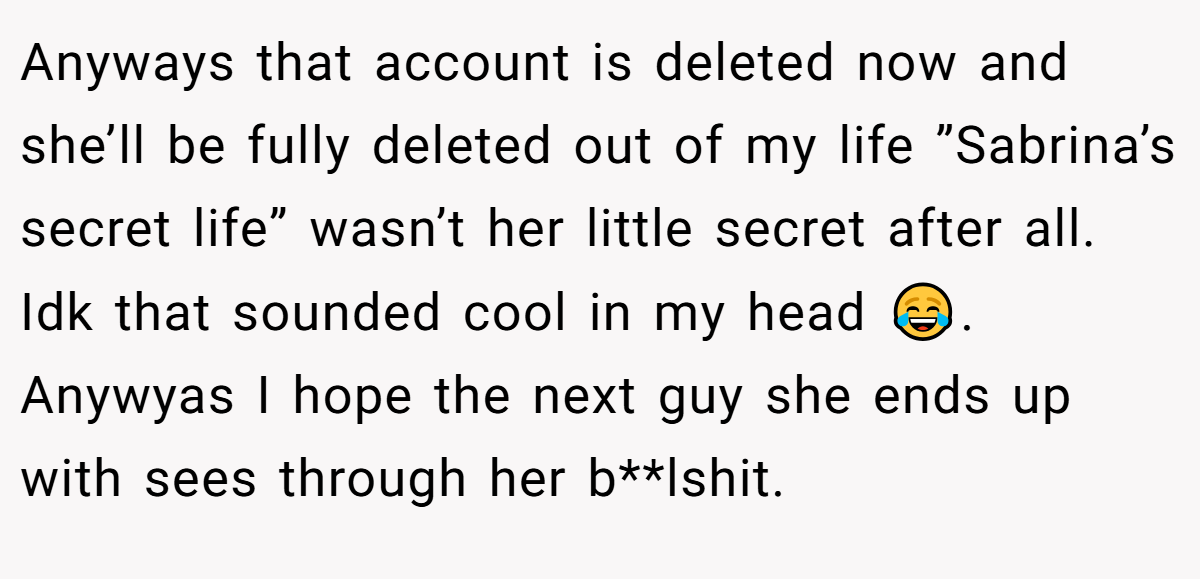 Anyways that account is deleted now and she’ll be fully deleted out of my life ”Sabrina’s secret life” wasn’t her little secret after all. Idk that sounded cool in my head 😂. Anywyas I hope the next guy she ends up with sees through her b**lshit.