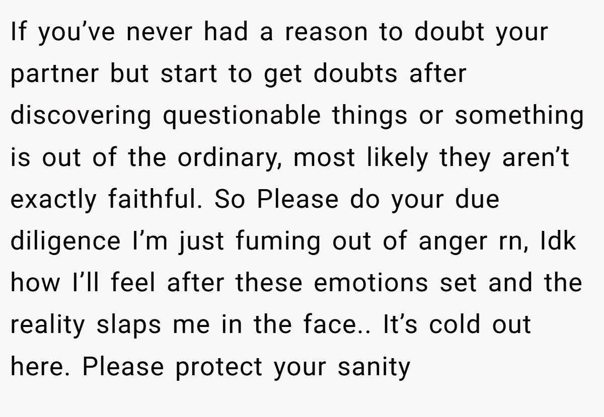 If you’ve never had a reason to doubt your partner but start to get doubts after discovering questionable things or something is out of the ordinary, most likely they aren’t exactly faithful. So Please do your due diligence I’m just fuming out of anger rn, Idk how I’ll feel after these emotions set and the reality slaps me in the face.. It’s cold out here. Please protect your sanity