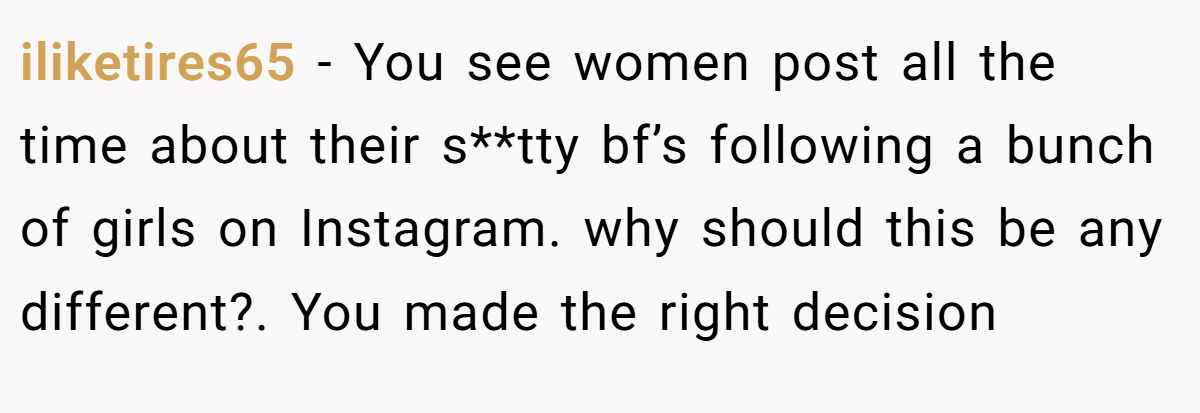 iliketires65 − You see women post all the time about their s**tty bf’s following a bunch of girls on Instagram. why should this be any different?. You made the right decision