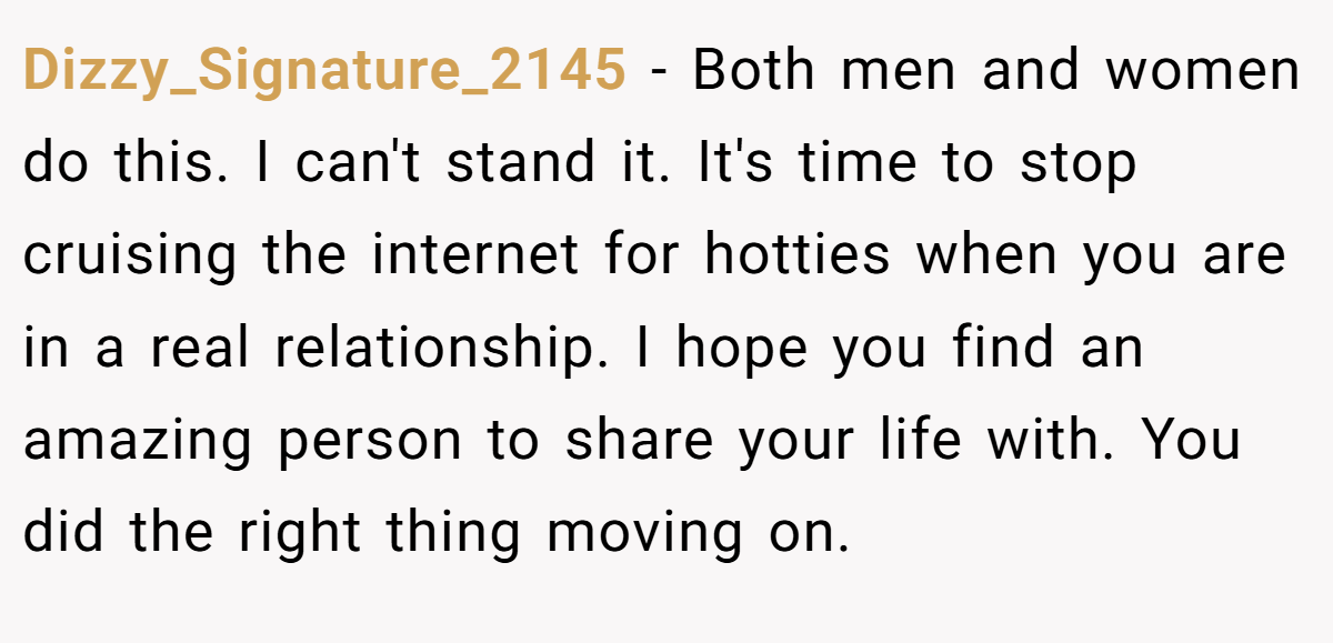 Dizzy_Signature_2145 − Both men and women do this. I can't stand it. It's time to stop cruising the internet for hotties when you are in a real relationship. I hope you find an amazing person to share your life with. You did the right thing moving on.