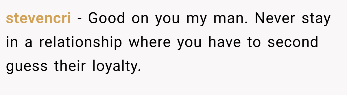 stevencri − Good on you my man. Never stay in a relationship where you have to second guess their loyalty.