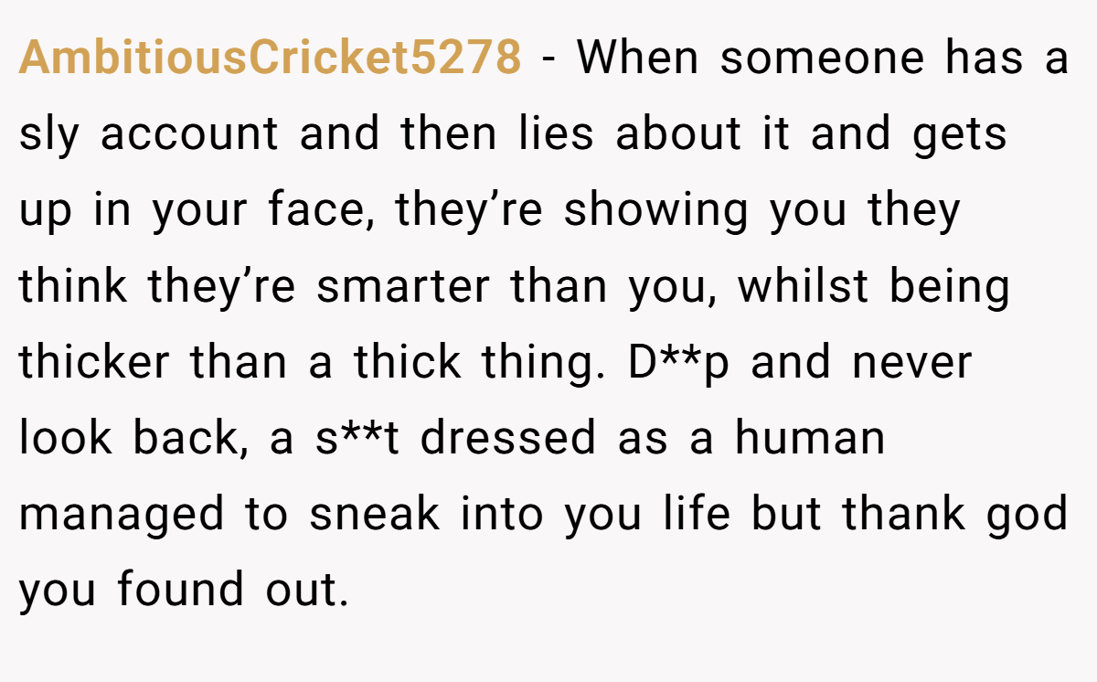 AmbitiousCricket5278 − When someone has a sly account and then lies about it and gets up in your face, they’re showing you they think they’re smarter than you, whilst being thicker than a thick thing. D**p and never look back, a s**t dressed as a human managed to sneak into you life but thank god you found out.