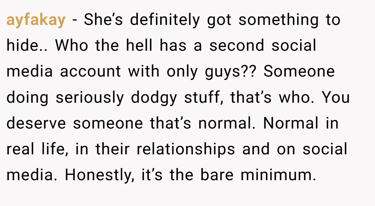 ayfakay − She’s definitely got something to hide.. Who the hell has a second social media account with only guys?? Someone doing seriously dodgy stuff, that’s who. You deserve someone that’s normal. Normal in real life, in their relationships and on social media. Honestly, it’s the bare minimum.