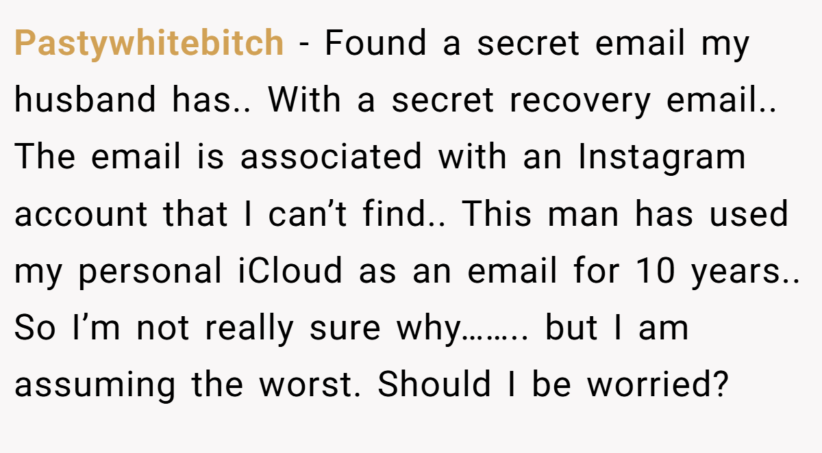 Pastywhitebitch − Found a secret email my husband has.. With a secret recovery email.. The email is associated with an Instagram account that I can’t find.. This man has used my personal iCloud as an email for 10 years.. So I’m not really sure why…….. but I am assuming the worst. Should I be worried?