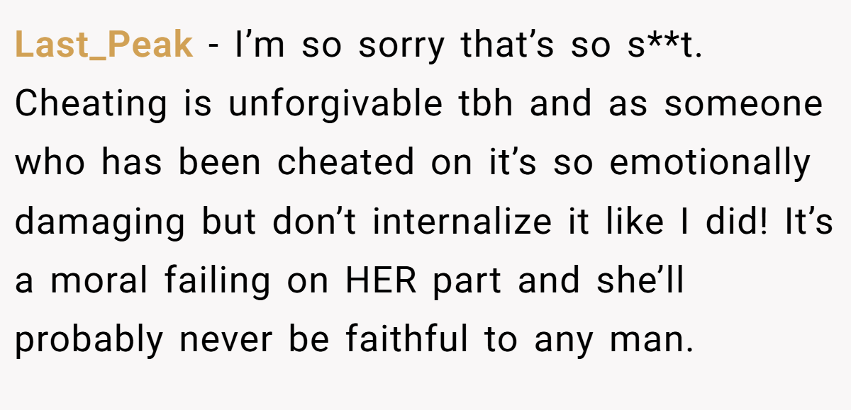 Last_Peak − I’m so sorry that’s so s**t. Cheating is unforgivable tbh and as someone who has been cheated on it’s so emotionally damaging but don’t internalize it like I did! It’s a moral failing on HER part and she’ll probably never be faithful to any man.