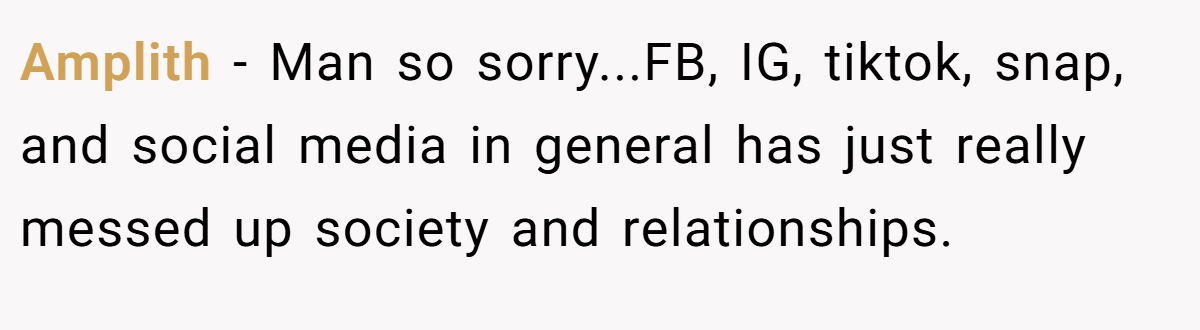 Amplith − Man so sorry...FB, IG, tiktok, snap, and social media in general has just really messed up society and relationships.