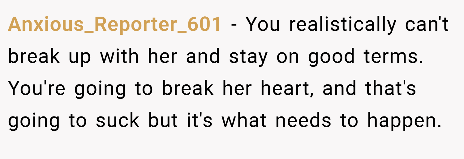 Anxious_Reporter_601 − You realistically can't break up with her and stay on good terms. You're going to break her heart, and that's going to suck but it's what needs to happen. 