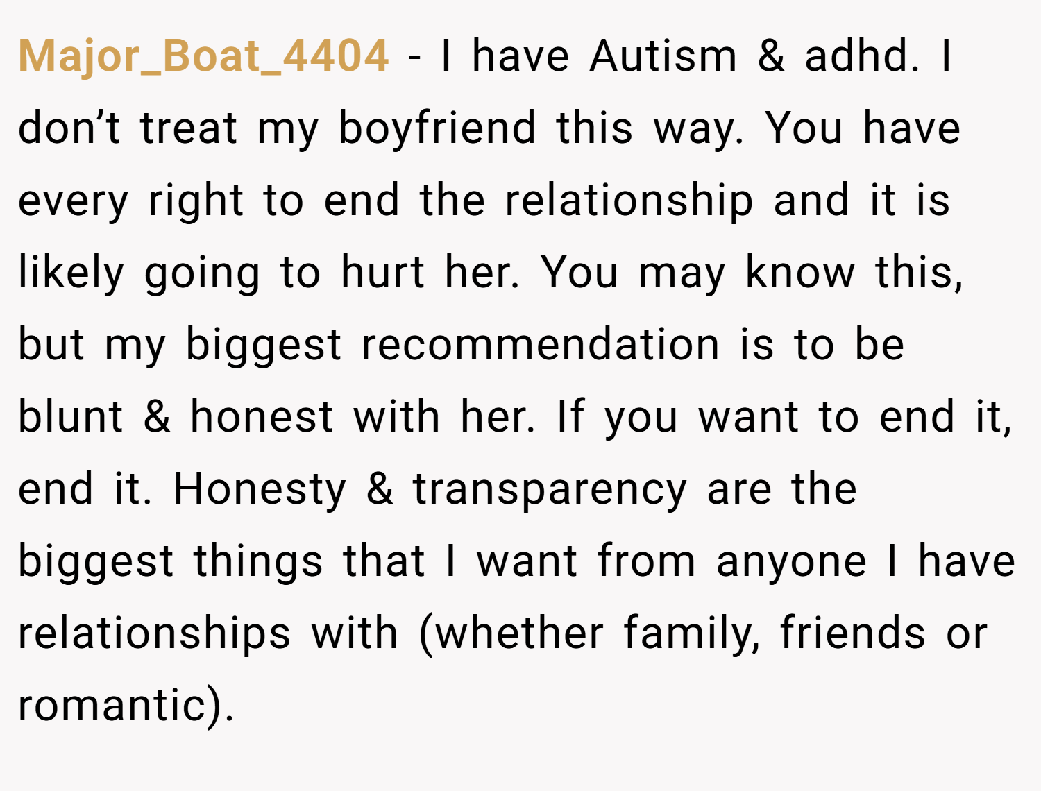 Major_Boat_4404 − I have Autism & adhd. I don’t treat my boyfriend this way. You have every right to end the relationship and it is likely going to hurt her. You may know this, but my biggest recommendation is to be blunt & honest with her. If you want to end it, end it. Honesty & transparency are the biggest things that I want from anyone I have relationships with (whether family, friends or romantic).