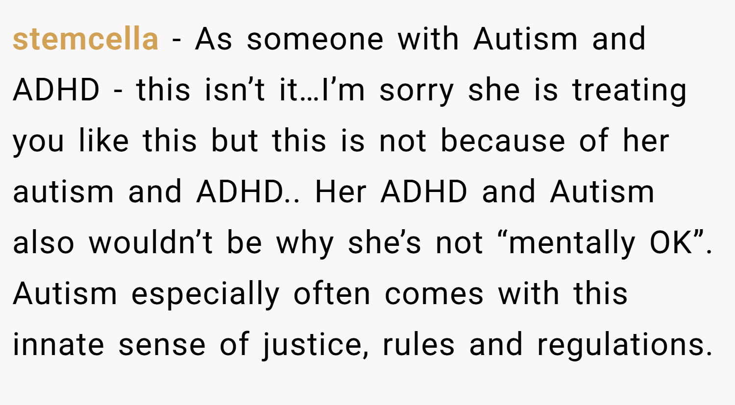 stemcella − As someone with Autism and ADHD - this isn’t it…I’m sorry she is treating you like this but this is not because of her autism and ADHD.. Her ADHD and Autism also wouldn’t be why she’s not “mentally OK”. Autism especially often comes with this innate sense of justice, rules and regulations.