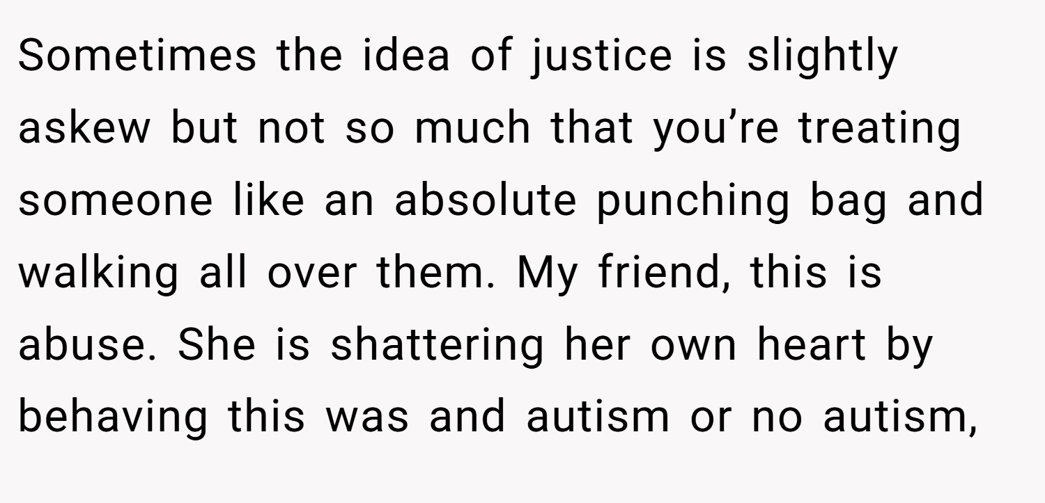Sometimes the idea of justice is slightly askew but not so much that you’re treating someone like an absolute punching bag and walking all over them. My friend, this is abuse. She is shattering her own heart by behaving this was and autism or no autism,
