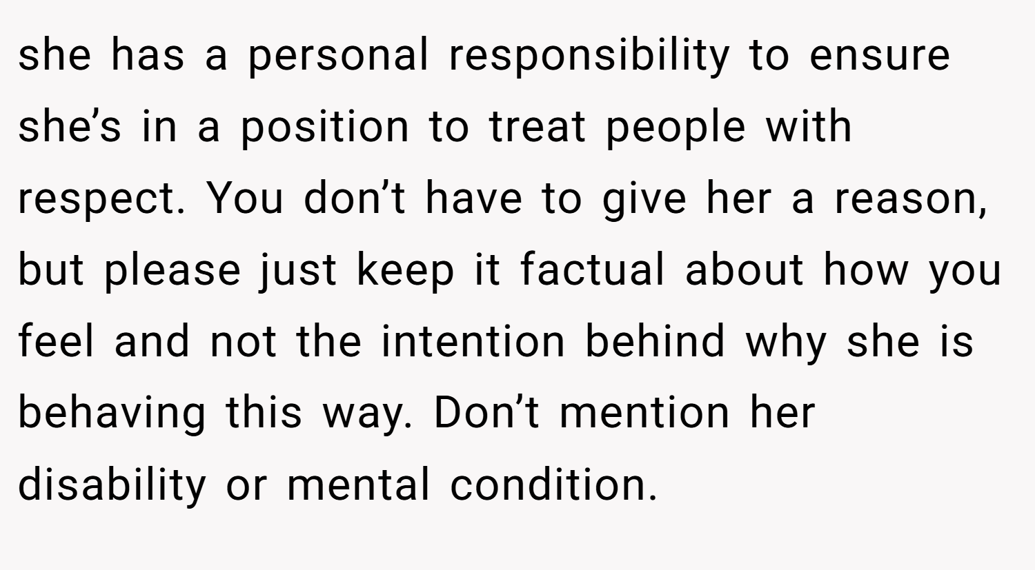 she has a personal responsibility to ensure she’s in a position to treat people with respect. You don’t have to give her a reason, but please just keep it factual about how you feel and not the intention behind why she is behaving this way. Don’t mention her disability or mental condition.