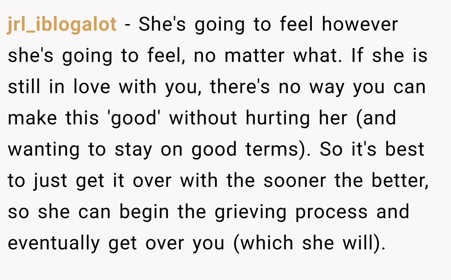 jrl_iblogalot − She's going to feel however she's going to feel, no matter what. If she is still in love with you, there's no way you can make this 'good' without hurting her (and wanting to stay on good terms). So it's best to just get it over with the sooner the better, so she can begin the grieving process and eventually get over you (which she will).