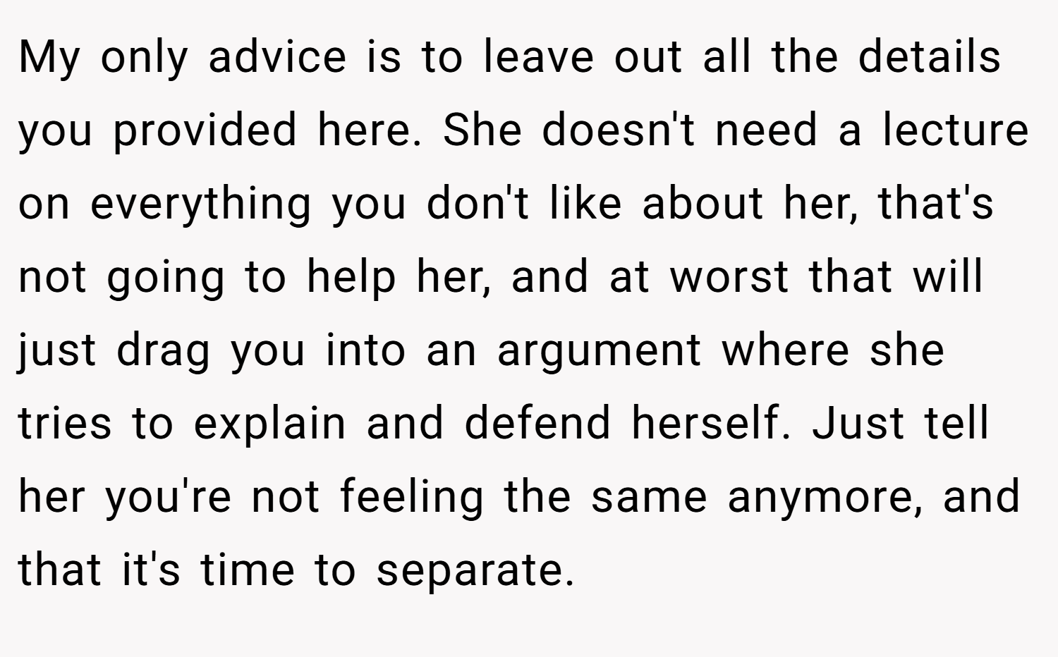 My only advice is to leave out all the details you provided here. She doesn't need a lecture on everything you don't like about her, that's not going to help her, and at worst that will just drag you into an argument where she tries to explain and defend herself. Just tell her you're not feeling the same anymore, and that it's time to separate.