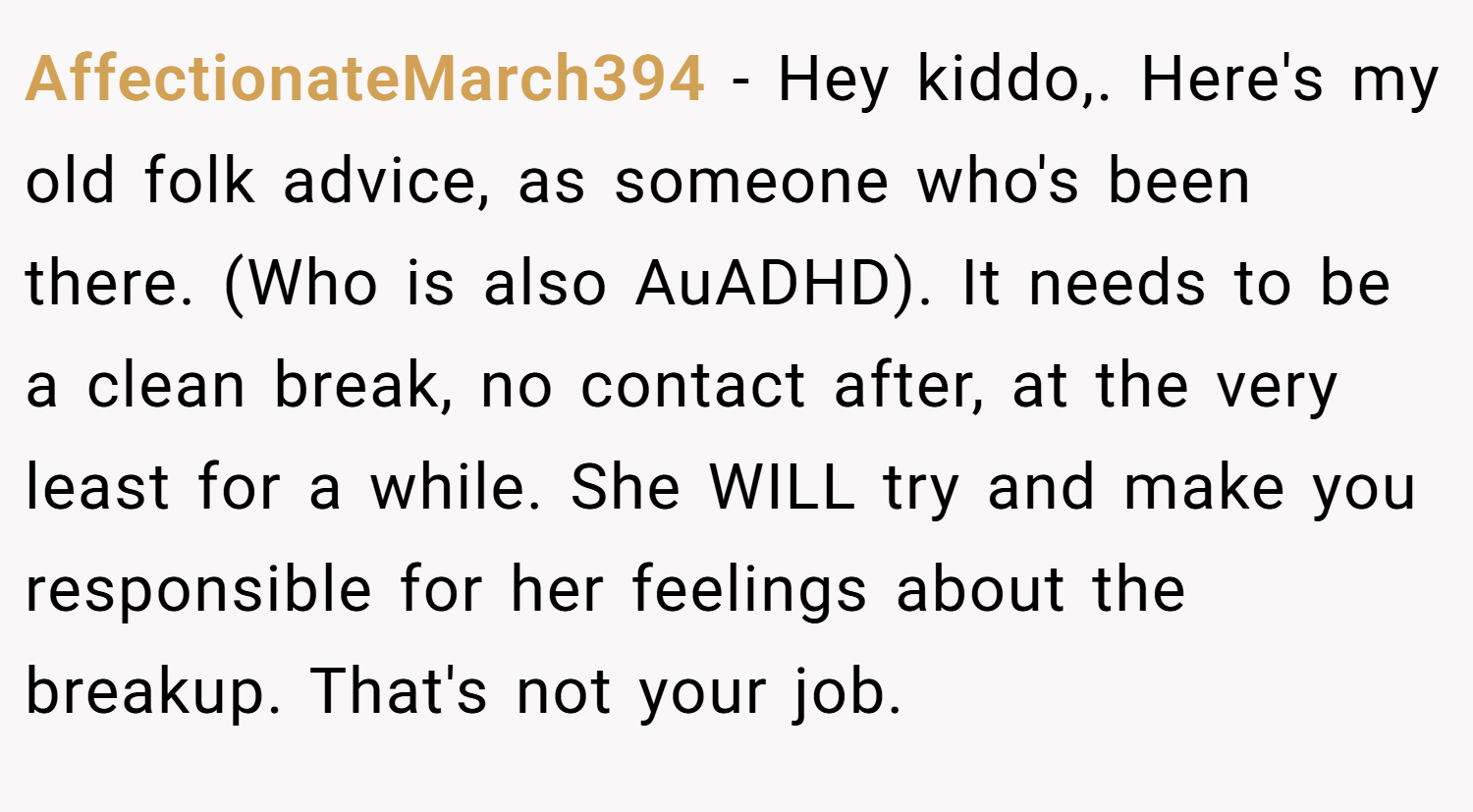 AffectionateMarch394 − Hey kiddo,. Here's my old folk advice, as someone who's been there. (Who is also AuADHD). It needs to be a clean break, no contact after, at the very least for a while. She WILL try and make you responsible for her feelings about the breakup. That's not your job.