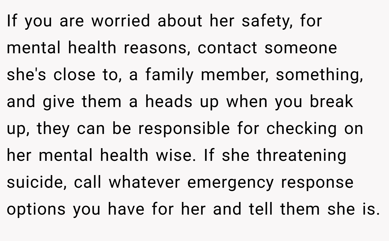 If you are worried about her safety, for mental health reasons, contact someone she's close to, a family member, something, and give them a heads up when you break up, they can be responsible for checking on her mental health wise. If she threatening suicide, call whatever emergency response options you have for her and tell them she is.