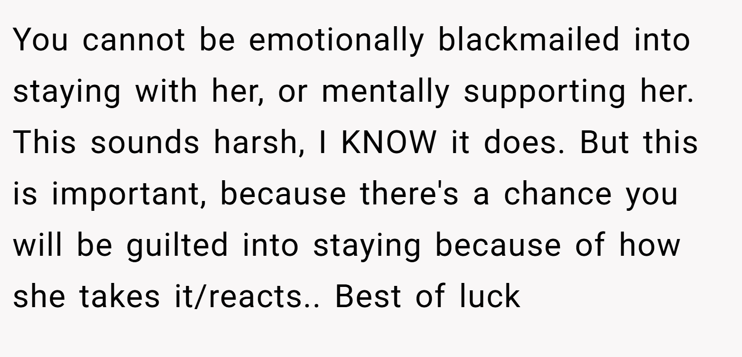 You cannot be emotionally blackmailed into staying with her, or mentally supporting her. This sounds harsh, I KNOW it does. But this is important, because there's a chance you will be guilted into staying because of how she takes it/reacts.. Best of luck