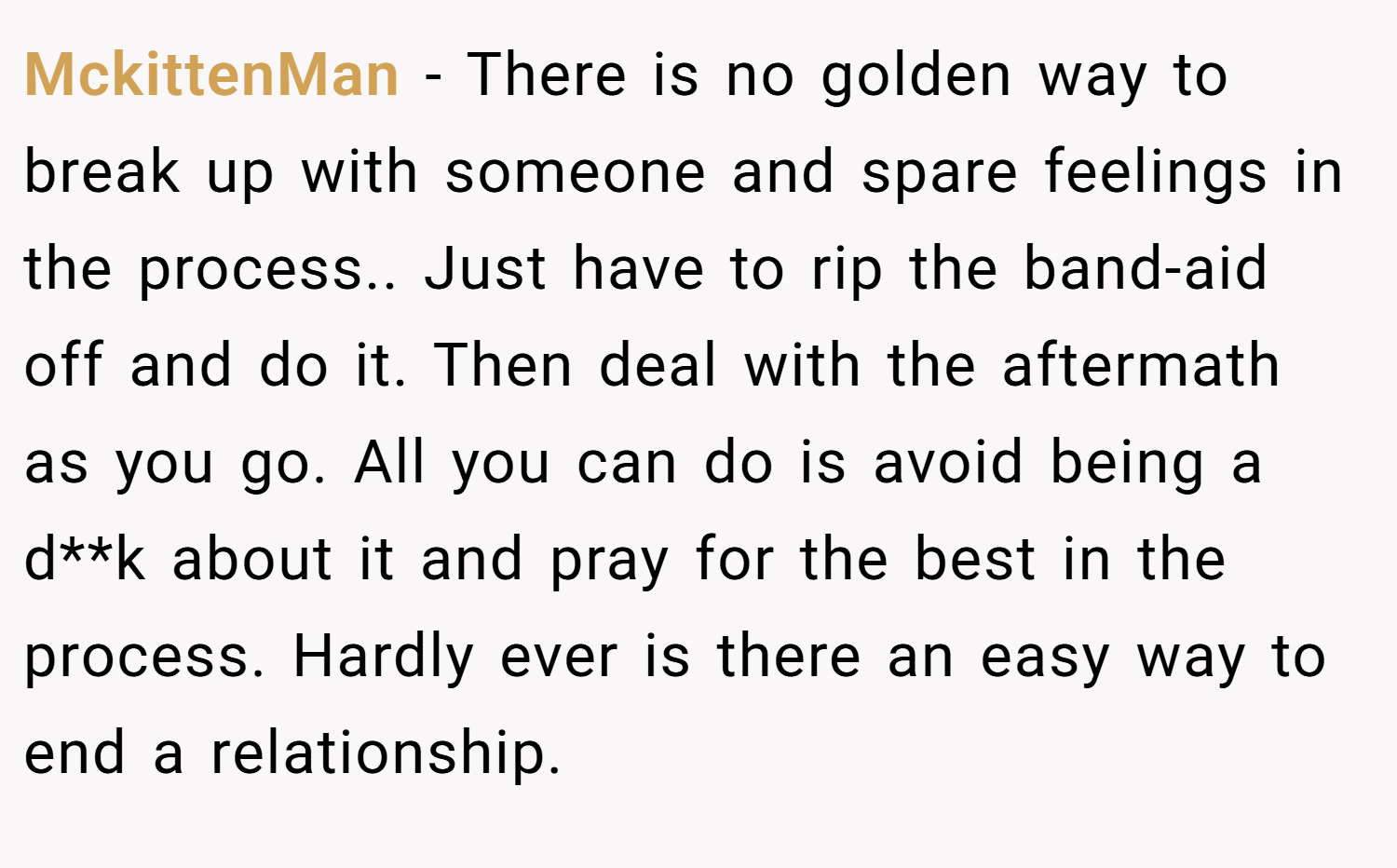 MckittenMan − There is no golden way to break up with someone and spare feelings in the process.. Just have to rip the band-aid off and do it. Then deal with the aftermath as you go. All you can do is avoid being a d**k about it and pray for the best in the process. Hardly ever is there an easy way to end a relationship.